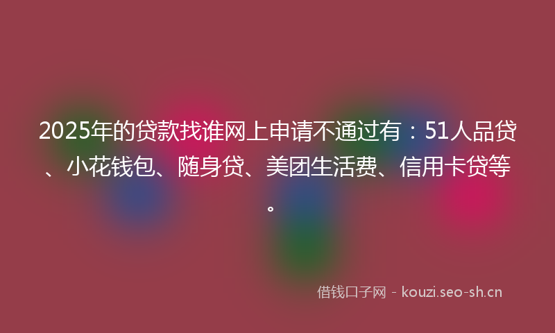 2025年的贷款找谁网上申请不通过有：51人品贷、小花钱包、随身贷、美团生活费、信用卡贷等。