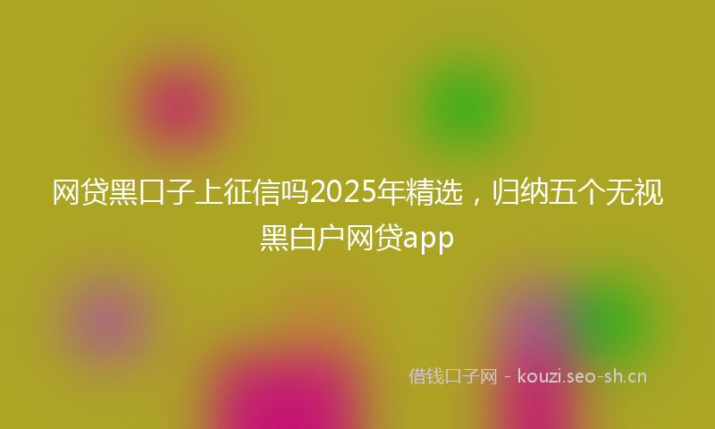 网贷黑口子上征信吗2025年精选，归纳五个无视黑白户网贷app