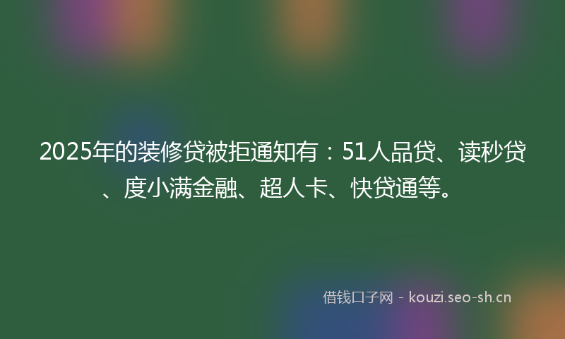 2025年的装修贷被拒通知有：51人品贷、读秒贷、度小满金融、超人卡、快贷通等。