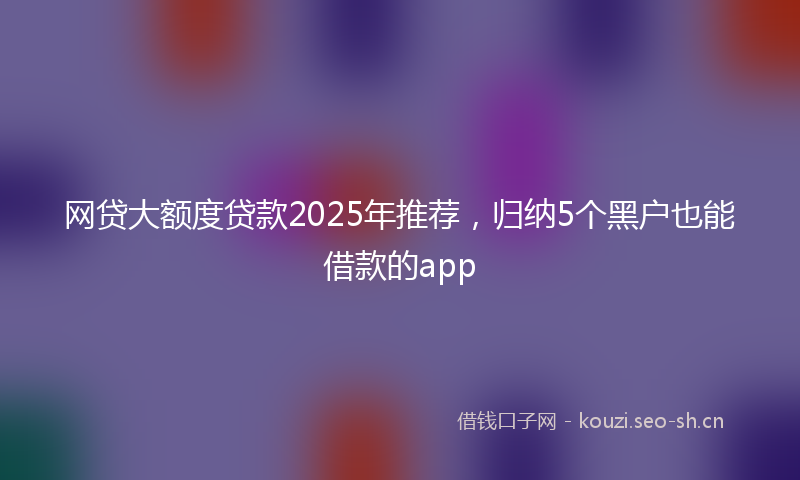 网贷大额度贷款2025年推荐，归纳5个黑户也能借款的app