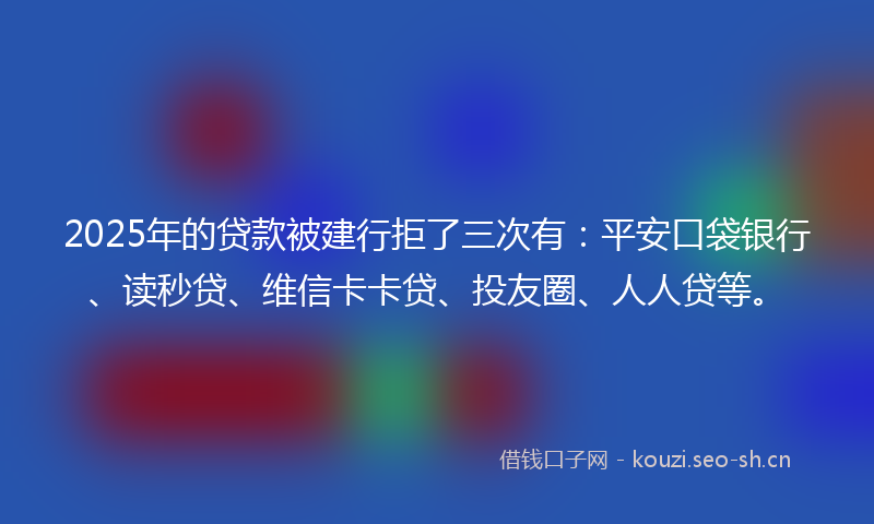 2025年的贷款被建行拒了三次有：平安口袋银行、读秒贷、维信卡卡贷、投友圈、人人贷等。