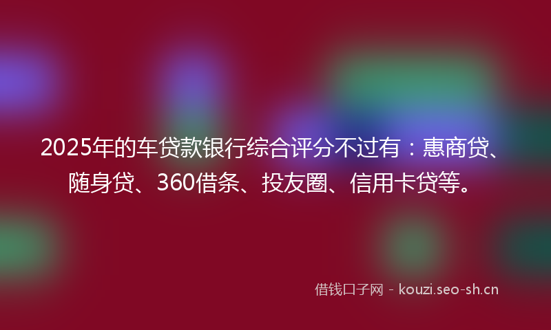 2025年的车贷款银行综合评分不过有：惠商贷、随身贷、360借条、投友圈、信用卡贷等。