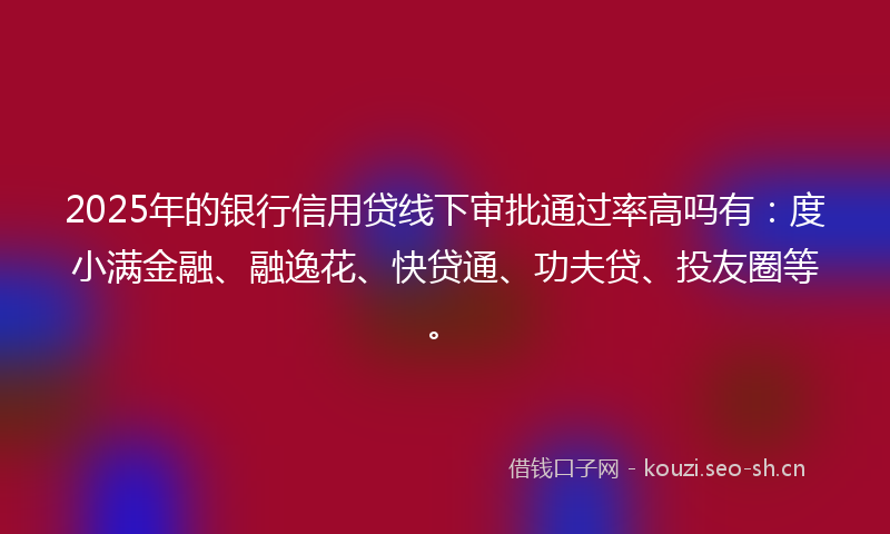2025年的银行信用贷线下审批通过率高吗有：度小满金融、融逸花、快贷通、功夫贷、投友圈等。