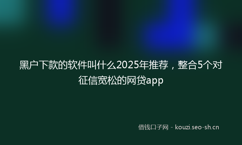 黑户下款的软件叫什么2025年推荐，整合5个对征信宽松的网贷app
