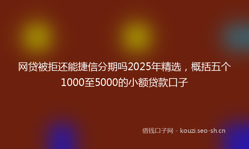 网贷被拒还能捷信分期吗2025年精选，概括五个1000至5000的小额贷款口子