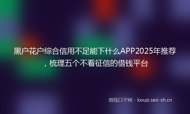 黑户花户综合信用不足能下什么APP2025年推荐，梳理五个不看征信的借钱平台
