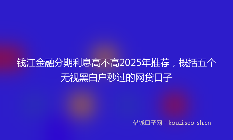 钱江金融分期利息高不高2025年推荐，概括五个无视黑白户秒过的网贷口子