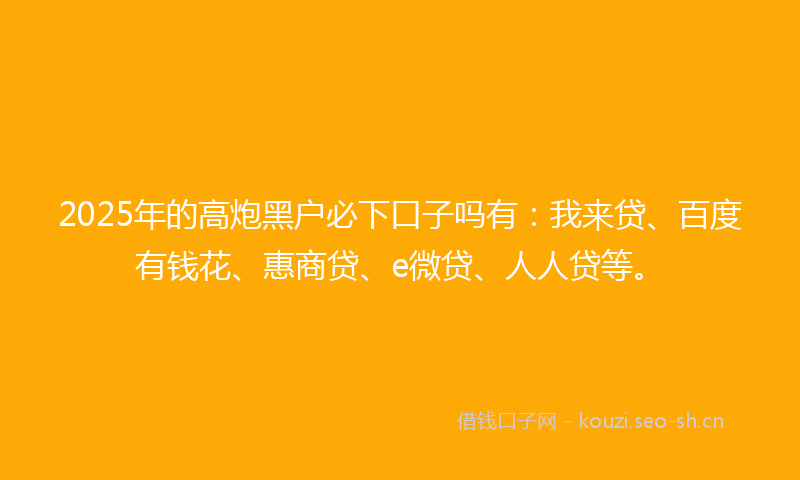 2025年的高炮黑户必下口子吗有：我来贷、百度有钱花、惠商贷、e微贷、人人贷等。