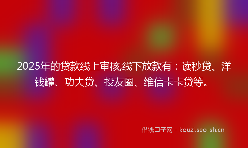 2025年的贷款线上审核,线下放款有：读秒贷、洋钱罐、功夫贷、投友圈、维信卡卡贷等。