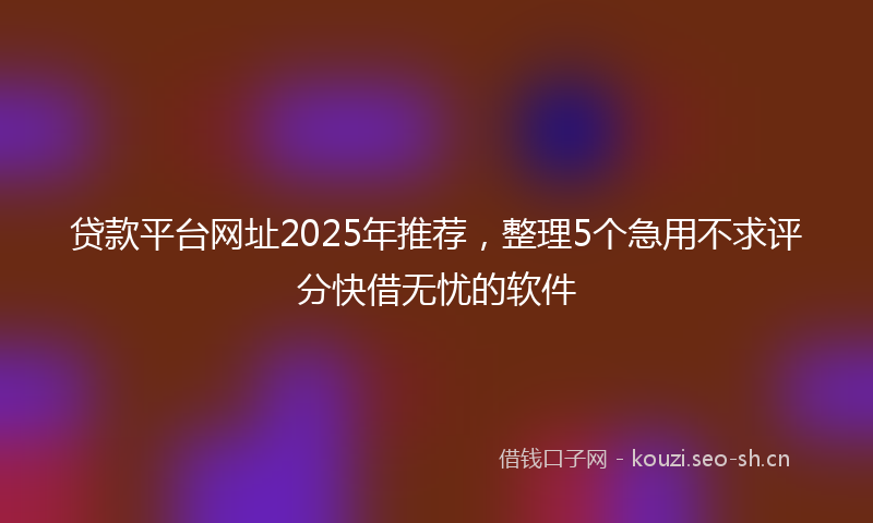贷款平台网址2025年推荐，整理5个急用不求评分快借无忧的软件