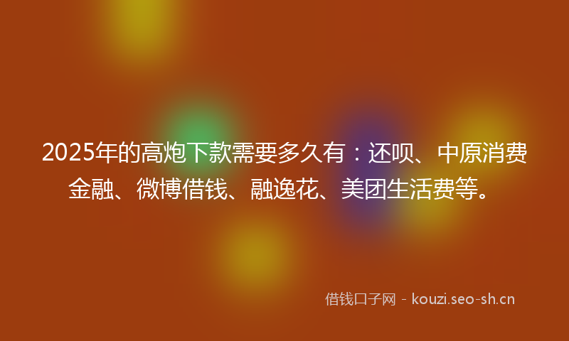 2025年的高炮下款需要多久有：还呗、中原消费金融、微博借钱、融逸花、美团生活费等。