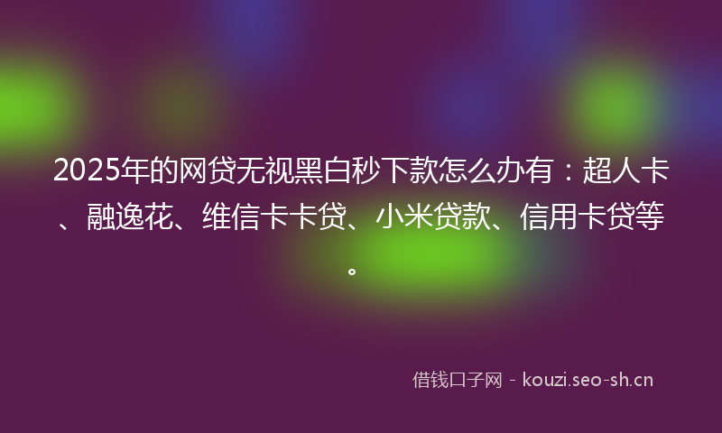 2025年的网贷无视黑白秒下款怎么办有：超人卡、融逸花、维信卡卡贷、小米贷款、信用卡贷等。