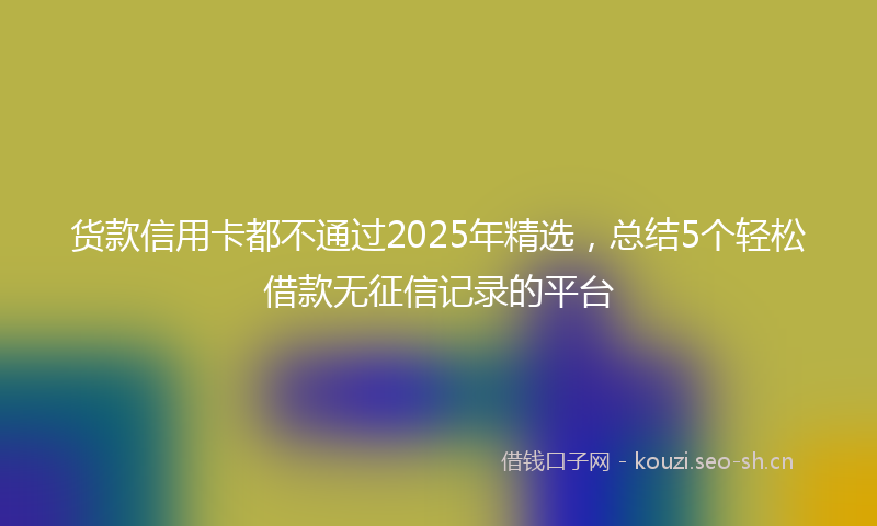货款信用卡都不通过2025年精选，总结5个轻松借款无征信记录的平台