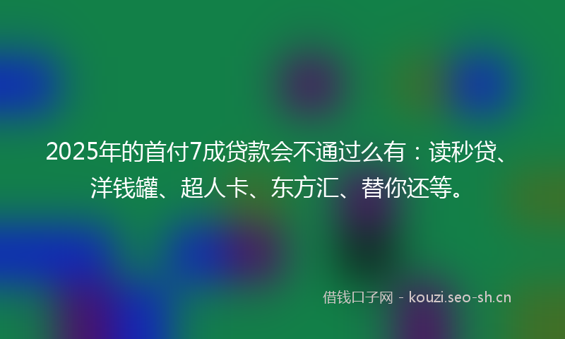 2025年的首付7成贷款会不通过么有：读秒贷、洋钱罐、超人卡、东方汇、替你还等。