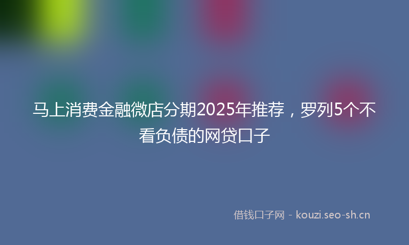 马上消费金融微店分期2025年推荐，罗列5个不看负债的网贷口子