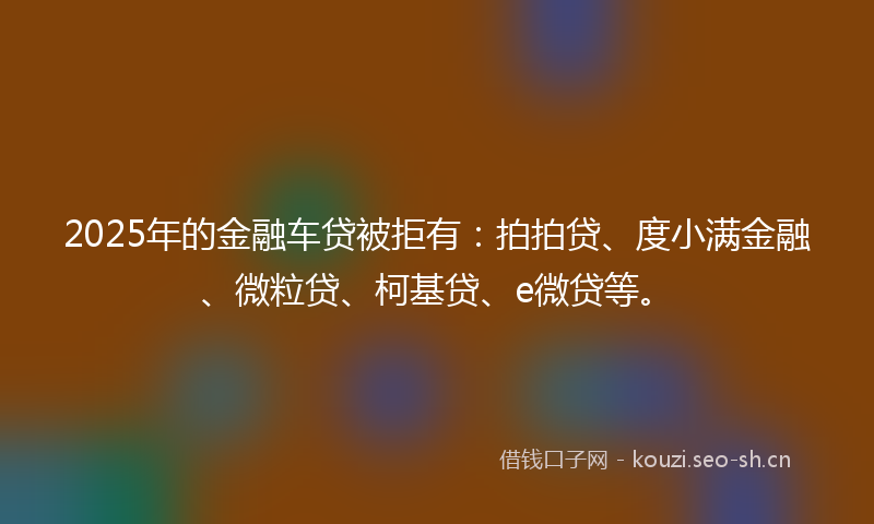 2025年的金融车贷被拒有：拍拍贷、度小满金融、微粒贷、柯基贷、e微贷等。