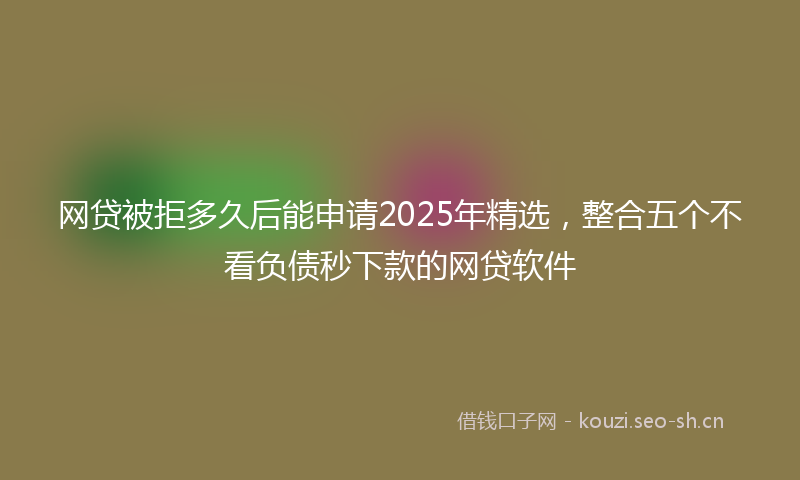 网贷被拒多久后能申请2025年精选，整合五个不看负债秒下款的网贷软件