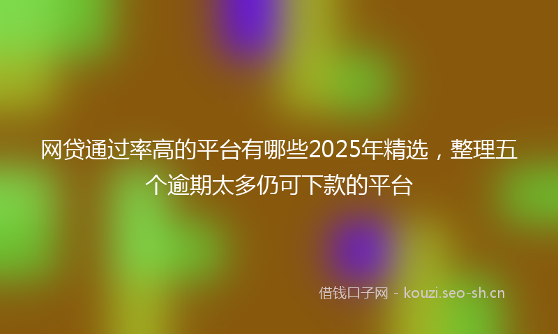 网贷通过率高的平台有哪些2025年精选，整理五个逾期太多仍可下款的平台