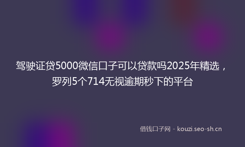 驾驶证贷5000微信口子可以贷款吗2025年精选，罗列5个714无视逾期秒下的平台