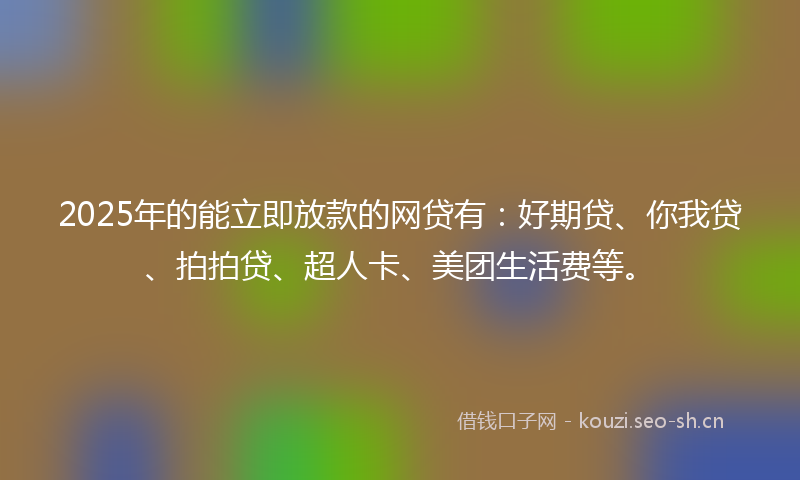 2025年的能立即放款的网贷有：好期贷、你我贷、拍拍贷、超人卡、美团生活费等。
