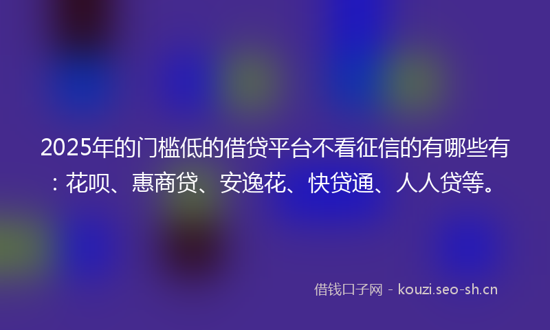 2025年的门槛低的借贷平台不看征信的有哪些有：花呗、惠商贷、安逸花、快贷通、人人贷等。