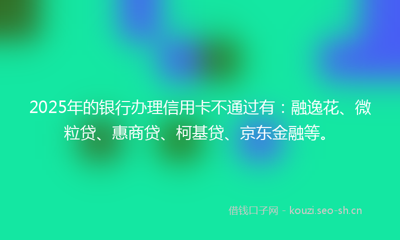 2025年的银行办理信用卡不通过有：融逸花、微粒贷、惠商贷、柯基贷、京东金融等。