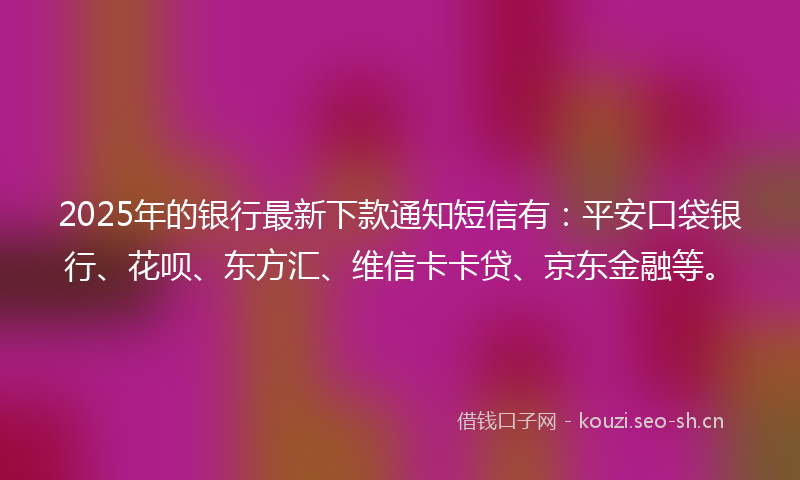 2025年的银行最新下款通知短信有：平安口袋银行、花呗、东方汇、维信卡卡贷、京东金融等。
