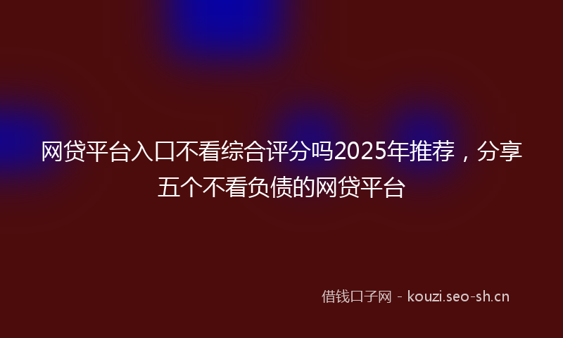 网贷平台入口不看综合评分吗2025年推荐，分享五个不看负债的网贷平台