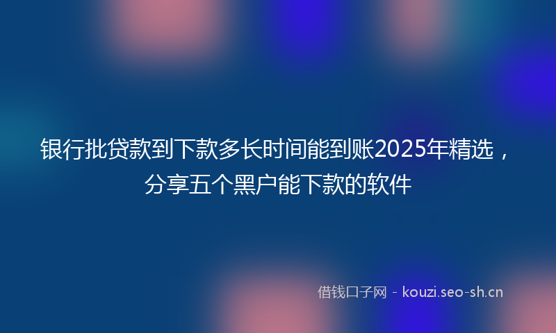 银行批贷款到下款多长时间能到账2025年精选，分享五个黑户能下款的软件