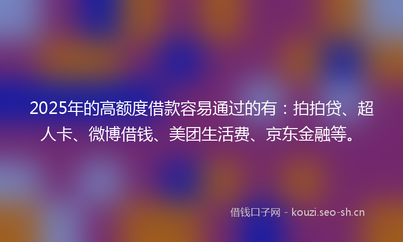 2025年的高额度借款容易通过的有：拍拍贷、超人卡、微博借钱、美团生活费、京东金融等。