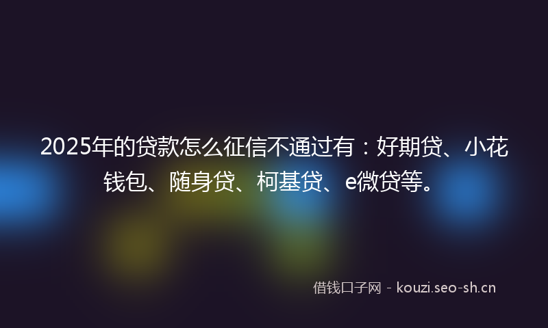 2025年的贷款怎么征信不通过有：好期贷、小花钱包、随身贷、柯基贷、e微贷等。