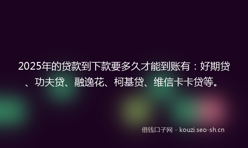 2025年的贷款到下款要多久才能到账有：好期贷、功夫贷、融逸花、柯基贷、维信卡卡贷等。