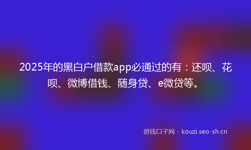 2025年的黑白户借款app必通过的有：还呗、花呗、微博借钱、随身贷、e微贷等。