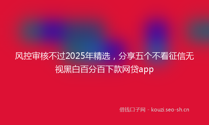 风控审核不过2025年精选，分享五个不看征信无视黑白百分百下款网贷app