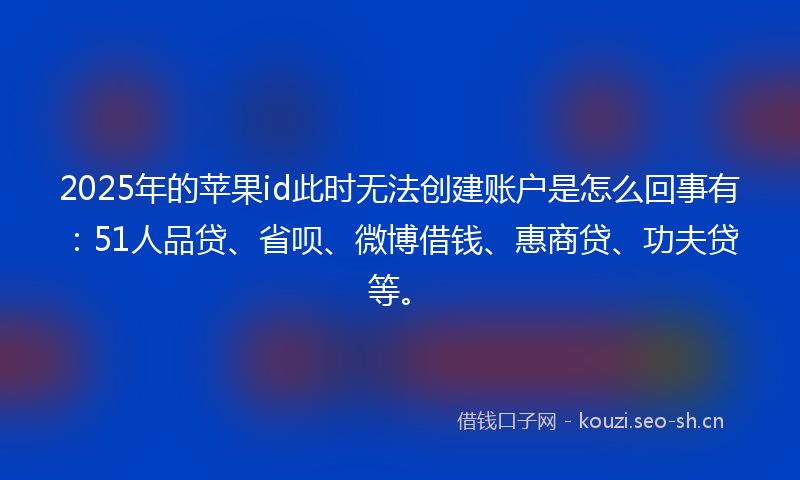 2025年的苹果id此时无法创建账户是怎么回事有：51人品贷、省呗、微博借钱、惠商贷、功夫贷等。