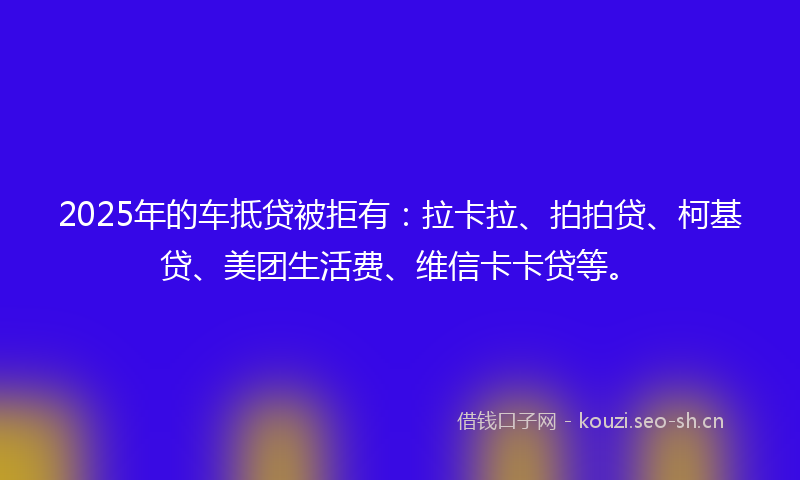2025年的车抵贷被拒有：拉卡拉、拍拍贷、柯基贷、美团生活费、维信卡卡贷等。