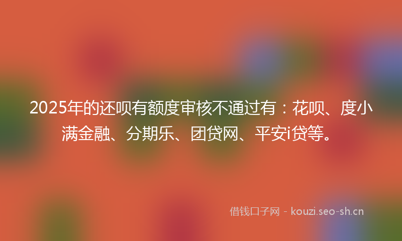 2025年的还呗有额度审核不通过有：花呗、度小满金融、分期乐、团贷网、平安i贷等。