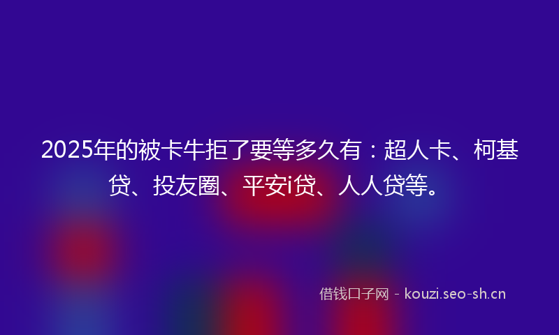 2025年的被卡牛拒了要等多久有：超人卡、柯基贷、投友圈、平安i贷、人人贷等。