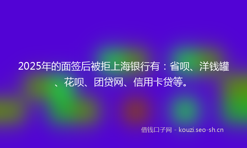 2025年的面签后被拒上海银行有：省呗、洋钱罐、花呗、团贷网、信用卡贷等。