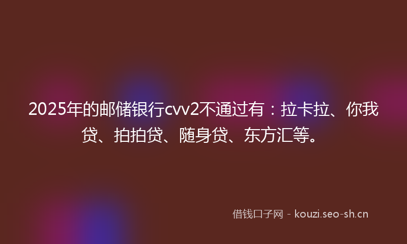 2025年的邮储银行cvv2不通过有：拉卡拉、你我贷、拍拍贷、随身贷、东方汇等。