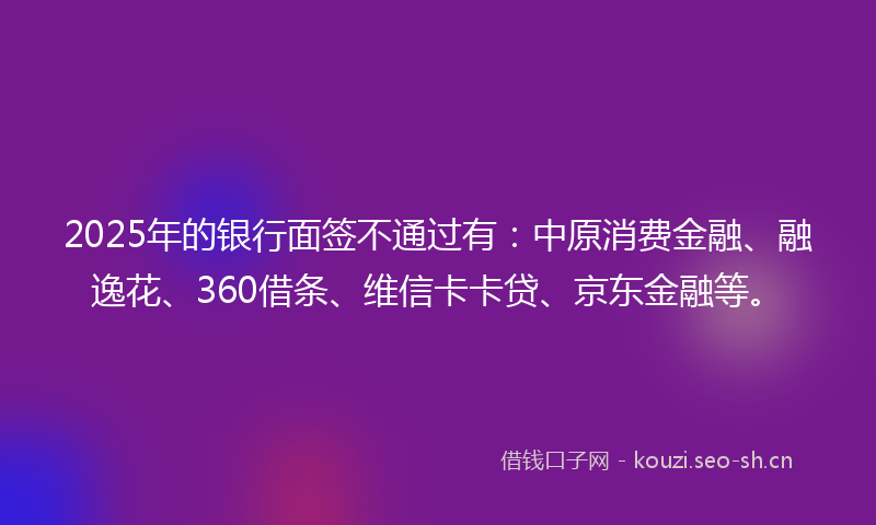 2025年的银行面签不通过有：中原消费金融、融逸花、360借条、维信卡卡贷、京东金融等。