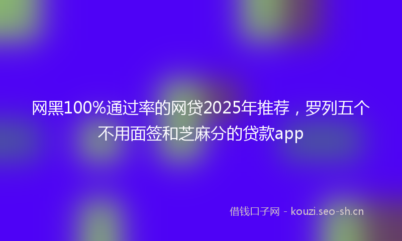 网黑100%通过率的网贷2025年推荐，罗列五个不用面签和芝麻分的贷款app