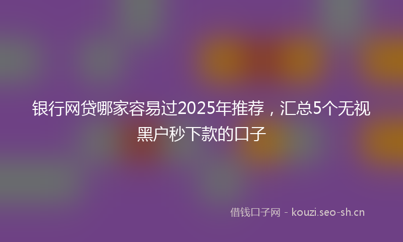 银行网贷哪家容易过2025年推荐，汇总5个无视黑户秒下款的口子