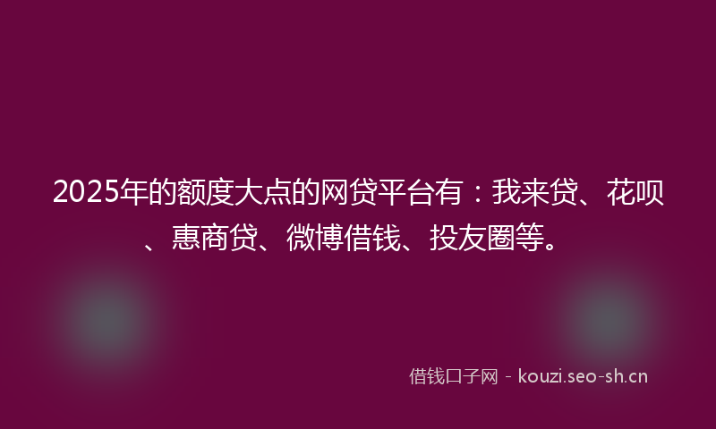 2025年的额度大点的网贷平台有：我来贷、花呗、惠商贷、微博借钱、投友圈等。