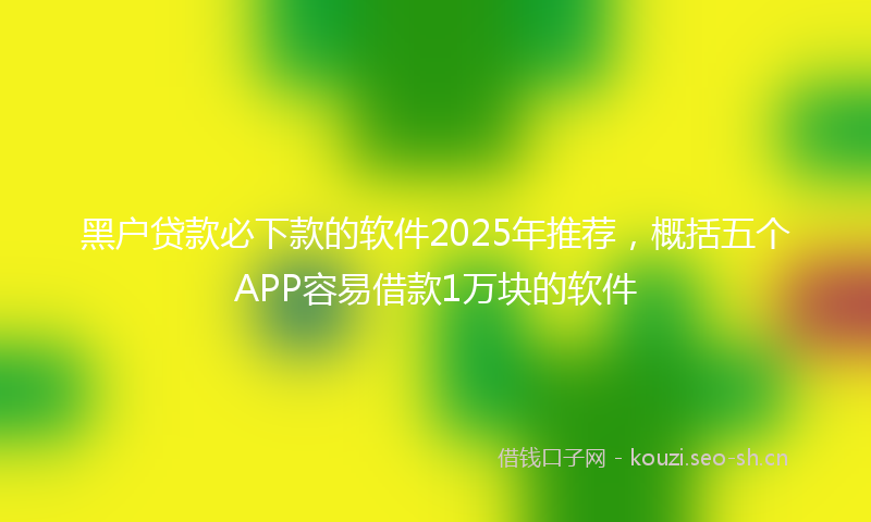 黑户贷款必下款的软件2025年推荐，概括五个APP容易借款1万块的软件