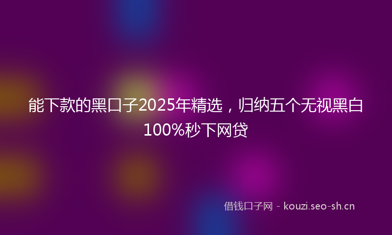 能下款的黑口子2025年精选，归纳五个无视黑白100%秒下网贷