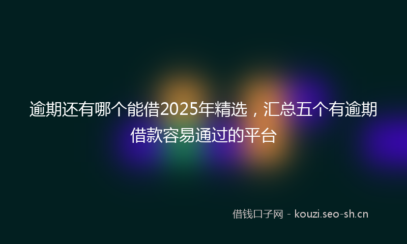 逾期还有哪个能借2025年精选，汇总五个有逾期借款容易通过的平台