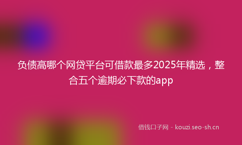 负债高哪个网贷平台可借款最多2025年精选，整合五个逾期必下款的app