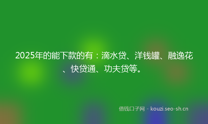 2025年的能下款的有：滴水贷、洋钱罐、融逸花、快贷通、功夫贷等。