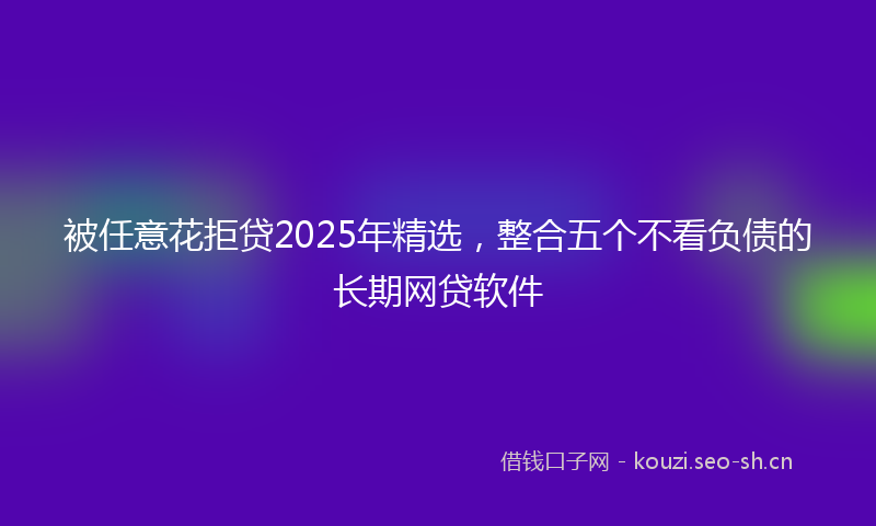 被任意花拒贷2025年精选，整合五个不看负债的长期网贷软件